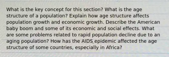 What is the key concept for this section? What is the age structure of a population? Explain how age structure affects population growth and economic growth. Describe the American baby boom and some of its economic and social effects. What are some problems related to rapid population decline due to an aging population? How has the AIDS epidemic affected the age structure of some countries, especially in Africa?