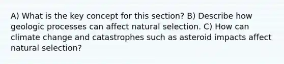 A) What is the key concept for this section? B) Describe how geologic processes can affect natural selection. C) How can climate change and catastrophes such as asteroid impacts affect natural selection?