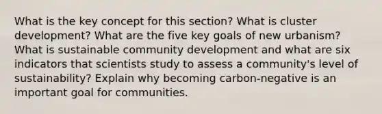 What is the key concept for this section? What is cluster development? What are the five key goals of new urbanism? What is sustainable community development and what are six indicators that scientists study to assess a community's level of sustainability? Explain why becoming carbon-negative is an important goal for communities.