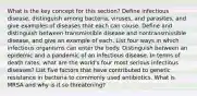 What is the key concept for this section? Define infectious disease, distinguish among bacteria, viruses, and parasites, and give examples of diseases that each can cause. Define and distinguish between transmissible disease and nontransmissible disease, and give an example of each. List four ways in which infectious organisms can enter the body. Distinguish between an epidemic and a pandemic of an infectious disease. In terms of death rates, what are the world's four most serious infectious diseases? List five factors that have contributed to genetic resistance in bacteria to commonly used antibiotics. What is MRSA and why is it so threatening?