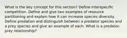 What is the key concept for this section? Define interspecific competition. Define and give two examples of resource partitioning and explain how it can increase species diversity. Define predation and distinguish between a predator species and a prey species and give an example of each. What is a predator-prey relationship?