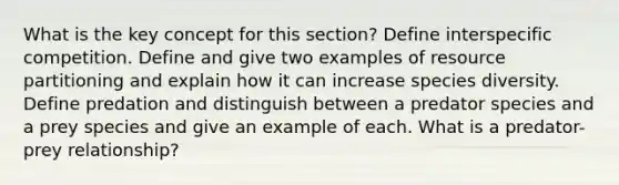 What is the key concept for this section? Define interspecific competition. Define and give two examples of resource partitioning and explain how it can increase species diversity. Define predation and distinguish between a predator species and a prey species and give an example of each. What is a predator-prey relationship?