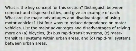 What is the key concept for this section? Distinguish between compact and dispersed cities, and give an example of each. What are the major advantages and disadvantages of using motor vehicles? List four ways to reduce dependence on motor vehicles. List the major advantages and disadvantages of relying more on (a) bicycles, (b) bus rapid-transit systems, (c) mass-transit rail systems within urban areas, and (d) rapid-rail systems between urban areas.