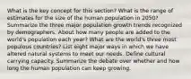 What is the key concept for this section? What is the range of estimates for the size of the human population in 2050? Summarize the three major population growth trends recognized by demographers. About how many people are added to the world's population each year? What are the world's three most populous countries? List eight major ways in which we have altered natural systems to meet our needs. Define cultural carrying capacity. Summarize the debate over whether and how long the human population can keep growing.