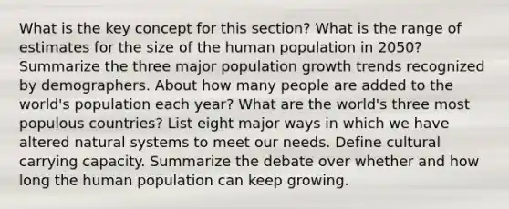 What is the key concept for this section? What is the range of estimates for the size of the human population in 2050? Summarize the three major population growth trends recognized by demographers. About how many people are added to the world's population each year? What are the world's three most populous countries? List eight major ways in which we have altered natural systems to meet our needs. Define cultural carrying capacity. Summarize the debate over whether and how long the human population can keep growing.