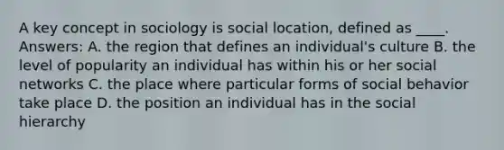 A key concept in sociology is social location, defined as ____. Answers: A. the region that defines an individual's culture B. the level of popularity an individual has within his or her social networks C. the place where particular forms of social behavior take place D. the position an individual has in the social hierarchy