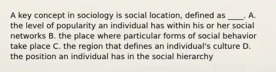 A key concept in sociology is social location, defined as ____. A. the level of popularity an individual has within his or her social networks B. the place where particular forms of social behavior take place C. the region that defines an individual's culture D. the position an individual has in the social hierarchy