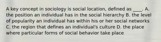 A key concept in sociology is social location, defined as ____. A. the position an individual has in the social hierarchy B. the level of popularity an individual has within his or her social networks C. the region that defines an individual's culture D. the place where particular forms of social behavior take place