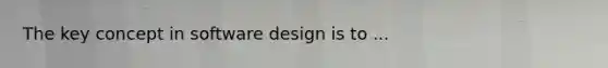 The key concept in software design is to ...