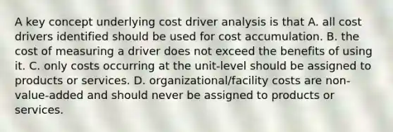 A key concept underlying cost driver analysis is that A. all cost drivers identified should be used for cost accumulation. B. the cost of measuring a driver does not exceed the benefits of using it. C. only costs occurring at the unit-level should be assigned to products or services. D. organizational/facility costs are non-value-added and should never be assigned to products or services.