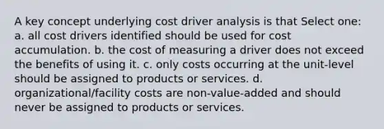 A key concept underlying cost driver analysis is that Select one: a. all cost drivers identified should be used for cost accumulation. b. the cost of measuring a driver does not exceed the benefits of using it. c. only costs occurring at the unit-level should be assigned to products or services. d. organizational/facility costs are non-value-added and should never be assigned to products or services.