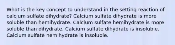 What is the key concept to understand in the setting reaction of calcium sulfate dihydrate? Calcium sulfate dihydrate is more soluble than hemihydrate. Calcium sulfate hemihydrate is more soluble than dihydrate. Calcium sulfate dihydrate is insoluble. Calcium sulfate hemihydrate is insoluble.