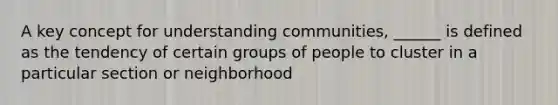 A key concept for understanding communities, ______ is defined as the tendency of certain groups of people to cluster in a particular section or neighborhood