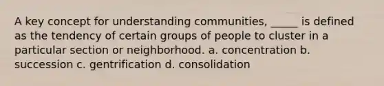 A key concept for understanding communities, _____ is defined as the tendency of certain groups of people to cluster in a particular section or neighborhood. a. concentration b. succession c. gentrification d. consolidation