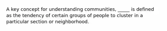 A key concept for understanding communities, _____ is defined as the tendency of certain groups of people to cluster in a particular section or neighborhood.