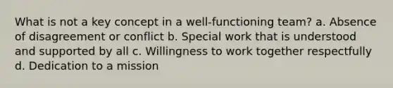 What is not a key concept in a well-functioning team? a. Absence of disagreement or conflict b. Special work that is understood and supported by all c. Willingness to work together respectfully d. Dedication to a mission