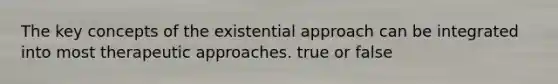 The key concepts of the existential approach can be integrated into most therapeutic approaches. true or false