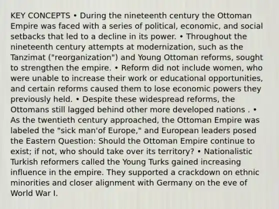 KEY CONCEPTS • During the nineteenth century the Ottoman Empire was faced with a series of political, economic, and social setbacks that led to a decline in its power. • Throughout the nineteenth century attempts at modernization, such as the Tanzimat ("reorganization") and Young Ottoman reforms, sought to strengthen the empire. • Reform did not include women, who were unable to increase their work or educational opportunities, and certain reforms caused them to lose economic powers they previously held. • Despite these widespread reforms, the Ottomans still lagged behind other more developed nations . • As the twentieth century approached, the Ottoman Empire was labeled the "sick man'of Europe," and European leaders posed the Eastern Question: Should the Ottoman Empire continue to exist; if not, who should take over its territory? • Nationalistic Turkish reformers called the Young Turks gained increasing influence in the empire. They supported a crackdown on ethnic minorities and closer alignment with Germany on the eve of World War I.