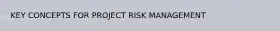 KEY CONCEPTS FOR PROJECT RISK MANAGEMENT