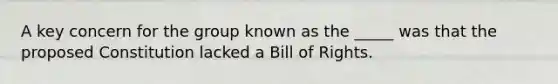 A key concern for the group known as the _____ was that the proposed Constitution lacked a Bill of Rights.