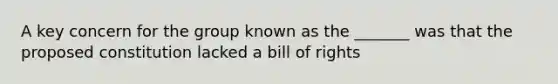 A key concern for the group known as the _______ was that the proposed constitution lacked a bill of rights