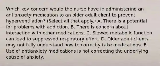 Which key concern would the nurse have in administering an antianxiety medication to an older adult client to prevent​ hyperventilation? (Select all that​ apply.) A. There is a potential for problems with addiction. B. There is concern about interaction with other medications. C. Slowed metabolic function can lead to suppressed respiratory effort. D. Older adult clients may not fully understand how to correctly take medications. E. Use of antianxiety medications is not correcting the underlying cause of anxiety.