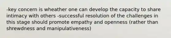 -key concern is wheather one can develop the capacity to share intimacy with others -successful resolution of the challenges in this stage should promote empathy and openness (rather than shrewdness and manipulativeness)