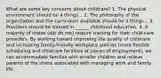 What are some key concerns about childcare? 1. The physical environment should be 4 things... 2. The philosophy of the organization and the curriculum available should be 3 things... 3. Providers should be trained in ______ childhood education. 4. A majority of states (do/ do not) require training for their child-care providers. By working toward improving the quality of childcare and increasing family-friendly workplace policies (more flexible scheduling and childcare facilities at places of employment), we can accommodate families with smaller children and relieve parents of the stress associated with managing work and family life.