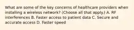 What are some of the key concerns of healthcare providers when installing a wireless network? (Choose all that apply.) A. RF interferences B. Faster access to patient data C. Secure and accurate access D. Faster speed