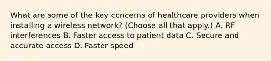 What are some of the key concerns of healthcare providers when installing a wireless network? (Choose all that apply.) A. RF interferences B. Faster access to patient data C. Secure and accurate access D. Faster speed