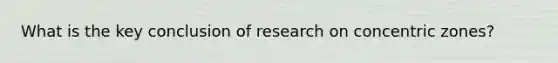 What is the key conclusion of research on concentric zones?