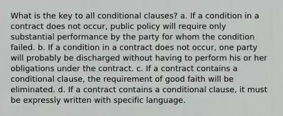 What is the key to all conditional clauses? a. If a condition in a contract does not occur, public policy will require only substantial performance by the party for whom the condition failed. b. If a condition in a contract does not occur, one party will probably be discharged without having to perform his or her obligations under the contract. c. If a contract contains a conditional clause, the requirement of good faith will be eliminated. d. If a contract contains a conditional clause, it must be expressly written with specific language.