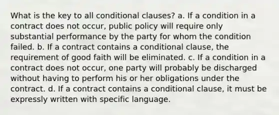 What is the key to all conditional clauses? a. If a condition in a contract does not occur, public policy will require only substantial performance by the party for whom the condition failed. b. If a contract contains a conditional clause, the requirement of good faith will be eliminated. c. If a condition in a contract does not occur, one party will probably be discharged without having to perform his or her obligations under the contract. d. If a contract contains a conditional clause, it must be expressly written with specific language.