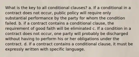 What is the key to all conditional clauses? a. If a conditional in a contract does not occur, public policy will require only substantial performance by the party for whom the condition failed. b. if a contract contains a conditional clause, the requirement of good faith will be eliminated c. If a condition in a contract does not occur, one party will probably be discharged without having to perform his or her obligations under the contract. d. If a contract contains a conditional clause, it must be expressly written with specific language.