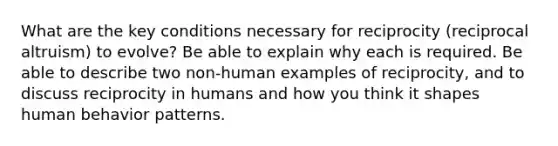 What are the key conditions necessary for reciprocity (reciprocal altruism) to evolve? Be able to explain why each is required. Be able to describe two non-human examples of reciprocity, and to discuss reciprocity in humans and how you think it shapes human behavior patterns.