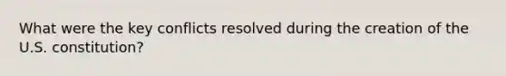 What were the key conflicts resolved during the creation of the U.S. constitution?