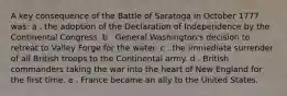 A key consequence of the Battle of Saratoga in October 1777 was: a . the adoption of the Declaration of Independence by the Continental Congress. b . General Washington's decision to retreat to Valley Forge for the water. c . the immediate surrender of all British troops to the Continental army. d . British commanders taking the war into the heart of New England for the first time. e . France became an ally to the United States.