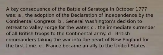 A key consequence of the Battle of Saratoga in October 1777 was: a . the adoption of the Declaration of Independence by the Continental Congress. b . General Washington's decision to retreat to Valley Forge for the water. c . the immediate surrender of all British troops to the Continental army. d . British commanders taking the war into the heart of New England for the first time. e . France became an ally to the United States.