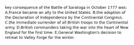 key consequence of the Battle of Saratoga in October 1777 was: A.France became an ally to the United States. B.the adoption of the Declaration of Independence by the Continental Congress. C.the immediate surrender of all British troops to the Continental army. D.British commanders taking the war into the heart of New England for the first time. E.General Washington's decision to retreat to Valley Forge for the winter.