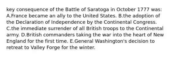 key consequence of the Battle of Saratoga in October 1777 was: A.France became an ally to the United States. B.the adoption of the Declaration of Independence by <a href='https://www.questionai.com/knowledge/kjnO4tUwQH-the-continental-congress' class='anchor-knowledge'>the continental congress</a>. C.the immediate surrender of all British troops to the Continental army. D.British commanders taking the war into <a href='https://www.questionai.com/knowledge/kya8ocqc6o-the-heart' class='anchor-knowledge'>the heart</a> of New England for the first time. E.General Washington's decision to retreat to Valley Forge for the winter.