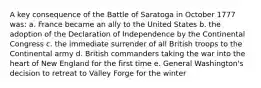 A key consequence of the Battle of Saratoga in October 1777 was: a. France became an ally to the United States b. the adoption of the Declaration of Independence by the Continental Congress c. the immediate surrender of all British troops to the Continental army d. British commanders taking the war into the heart of New England for the first time e. General Washington's decision to retreat to Valley Forge for the winter