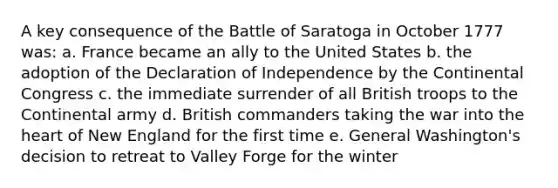 A key consequence of the Battle of Saratoga in October 1777 was: a. France became an ally to the United States b. the adoption of the Declaration of Independence by <a href='https://www.questionai.com/knowledge/kjnO4tUwQH-the-continental-congress' class='anchor-knowledge'>the continental congress</a> c. the immediate surrender of all British troops to the Continental army d. British commanders taking the war into <a href='https://www.questionai.com/knowledge/kya8ocqc6o-the-heart' class='anchor-knowledge'>the heart</a> of New England for the first time e. General Washington's decision to retreat to Valley Forge for the winter