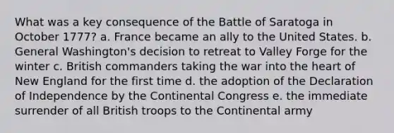 What was a key consequence of the Battle of Saratoga in October 1777? a. France became an ally to the United States. b. General Washington's decision to retreat to Valley Forge for the winter c. British commanders taking the war into the heart of New England for the first time d. the adoption of the Declaration of Independence by the Continental Congress e. the immediate surrender of all British troops to the Continental army