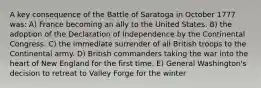 A key consequence of the Battle of Saratoga in October 1777 was: A) France becoming an ally to the United States. B) the adoption of the Declaration of Independence by the Continental Congress. C) the immediate surrender of all British troops to the Continental army. D) British commanders taking the war into the heart of New England for the first time. E) General Washington's decision to retreat to Valley Forge for the winter