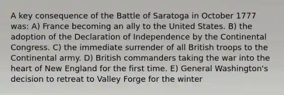 A key consequence of the Battle of Saratoga in October 1777 was: A) France becoming an ally to the United States. B) the adoption of the Declaration of Independence by the Continental Congress. C) the immediate surrender of all British troops to the Continental army. D) British commanders taking the war into the heart of New England for the first time. E) General Washington's decision to retreat to Valley Forge for the winter