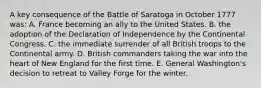 A key consequence of the Battle of Saratoga in October 1777 was: A. France becoming an ally to the United States. B. the adoption of the Declaration of Independence by the Continental Congress. C. the immediate surrender of all British troops to the Continental army. D. British commanders taking the war into the heart of New England for the first time. E. General Washington's decision to retreat to Valley Forge for the winter.