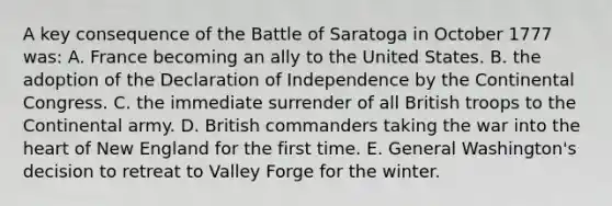 A key consequence of the Battle of Saratoga in October 1777 was: A. France becoming an ally to the United States. B. the adoption of the Declaration of Independence by the Continental Congress. C. the immediate surrender of all British troops to the Continental army. D. British commanders taking the war into the heart of New England for the first time. E. General Washington's decision to retreat to Valley Forge for the winter.