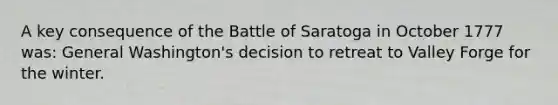 A key consequence of the Battle of Saratoga in October 1777 was: General Washington's decision to retreat to Valley Forge for the winter.