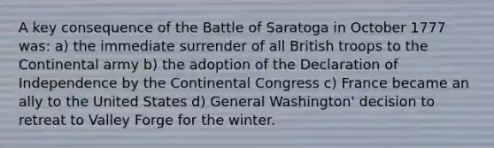 A key consequence of the Battle of Saratoga in October 1777 was: a) the immediate surrender of all British troops to the Continental army b) the adoption of the Declaration of Independence by the Continental Congress c) France became an ally to the United States d) General Washington' decision to retreat to Valley Forge for the winter.