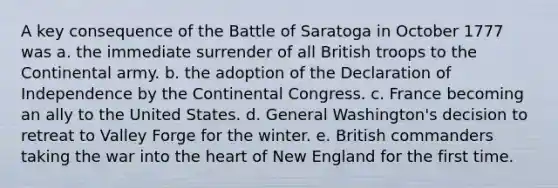 A key consequence of the Battle of Saratoga in October 1777 was a. the immediate surrender of all British troops to the Continental army. b. the adoption of the Declaration of Independence by <a href='https://www.questionai.com/knowledge/kjnO4tUwQH-the-continental-congress' class='anchor-knowledge'>the continental congress</a>. c. France becoming an ally to the United States. d. General Washington's decision to retreat to Valley Forge for the winter. e. British commanders taking the war into <a href='https://www.questionai.com/knowledge/kya8ocqc6o-the-heart' class='anchor-knowledge'>the heart</a> of New England for the first time.